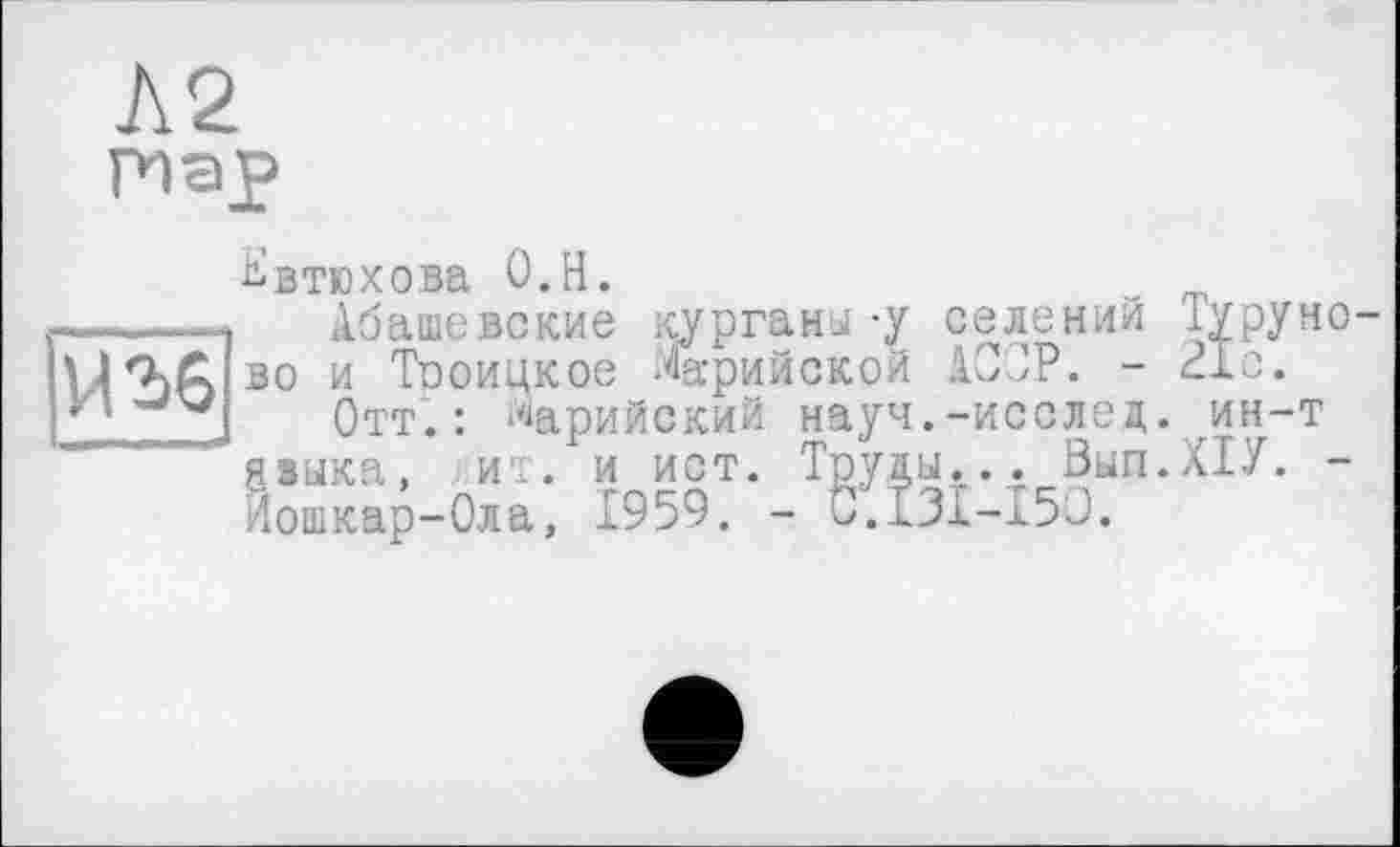 ﻿
Евтюхова О.Н.
Абашевские курганы -у селений Туру ново и Тооицкое Марийской АС'ОР. - 21с.
Отт.: Марийский науч.-исслец. ин-т языка, ит. и ист. Труды... Вып.ХТУ. -Йошкар-Ола, 1959. - C.I3I-I5O.